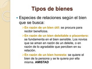 Tipos de bienes
 Especies de relaciones según el bien
que se busca:
En razón de un bien útil: se procura para
recibir beneficios.
En razón de un bien deleitable o placentero:
se fundamenta en el bien sensible. Los novios
que se aman en razón de un deleite, o en
razón de lo agradable que perciben en su
relación.
En razón de un bien honesta: se quiere el
bien de la persona y se le quiera por ella
misma. AMISTAD
 