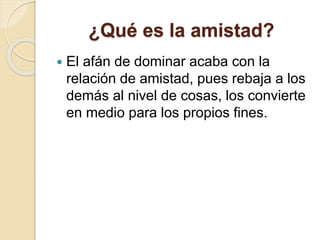 ¿Qué es la amistad?
 El afán de dominar acaba con la
relación de amistad, pues rebaja a los
demás al nivel de cosas, los convierte
en medio para los propios fines.
 