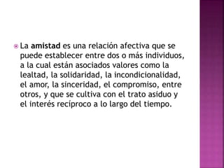  La amistad es una relación afectiva que se
puede establecer entre dos o más individuos,
a la cual están asociados valores como la
lealtad, la solidaridad, la incondicionalidad,
el amor, la sinceridad, el compromiso, entre
otros, y que se cultiva con el trato asiduo y
el interés recíproco a lo largo del tiempo.
 