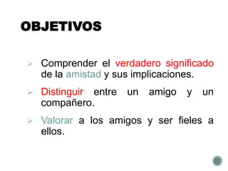 OBJETIVOS
 Comprender el verdadero significado
de la amistad y sus implicaciones.
 Distinguir entre un amigo y un
compañero.
 Valorar a los amigos y ser fieles a
ellos.
 