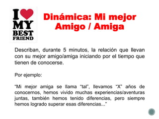 Dinámica: Mi mejor
Amigo / Amiga
Describan, durante 5 minutos, la relación que llevan
con su mejor amigo/amiga iniciando por el tiempo que
tienen de conocerse.
Por ejemplo:
“Mi mejor amiga se llama “tal”, llevamos “X” años de
conocernos, hemos vivido muchas experiencias/aventuras
juntas, también hemos tenido diferencias, pero siempre
hemos logrado superar esas diferencias...”
 