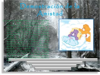 Demostración de la
Amistad
La amistad se demuestra en la preocupación
por el amigo, interesándose por su
bienestar, por sus problemas y logros. Por
esto procura reunirse, comunicarse o
convivir con él. Un amigo es el que está en
todo momento, el que te levanta cuando
estás decaído. Es en la turbación donde la
amistad se pone a prueba. Cicerón
comenta: «Sólo en el peligro se conoce al
verdadero amigo».[3]
La amistad se da en
distintas etapas de la vida y en diferentes
grados de importancia y trascendencia. La
amistad nace cuando las personas
encuentran inquietudes comunes. Hay
amistades que nacen a los pocos minutos
de relacionarse y otras que tardan años en
hacerlo. La verdadera amistad dura toda la
vida.
 