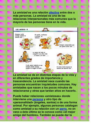 La amistad es una relación afectiva entre dos o
más personas. La amistad es una de las
relaciones interpersonales más comunes que la
mayoría de las personas tiene en la vida.




La amistad se da en distintas etapas de la vida y
en diferentes grados de importancia y
trascendencia. La amistad nace cuando las
personas encuentran inquietudes comunes. Hay
amistades que nacen a los pocos minutos de
relacionarse y otras que tardan años en hacerlo.
Puede haber relaciones «amistosas» donde
interviene una persona y otro tipo de
«personalidad» (ángeles, santos) o de una forma
animal. Por ejemplo, algunas personas catalogan
como amistad a su relación con un perro, no en
vano a éste último se le conoce como «el mejor
amigo del hombre». También se puede dar la
 