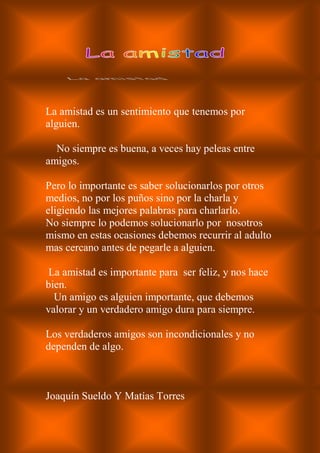 La amistad es un sentimiento que tenemos por
alguien.
No siempre es buena, a veces hay peleas entre
amigos.
Pero lo importante es saber solucionarlos por otros
medios, no por los puños sino por la charla y
eligiendo las mejores palabras para charlarlo.
No siempre lo podemos solucionarlo por nosotros
mismo en estas ocasiones debemos recurrir al adulto
mas cercano antes de pegarle a alguien.
La amistad es importante para ser feliz, y nos hace
bien.
Un amigo es alguien importante, que debemos
valorar y un verdadero amigo dura para siempre.
Los verdaderos amigos son incondicionales y no
dependen de algo.
Joaquín Sueldo Y Matías Torres