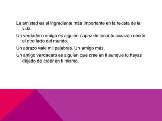 La amistad es el ingrediente más importante en la receta de la
   vida.
Un verdadero amigo es alguien capaz de tocar tu corazón desde
  el otro lado del mundo.
Un abrazo vale mil palabras. Un amigo más.
Un amigo verdadero es alguien que cree en ti aunque tu hayas
  dejado de creer en ti mismo.
 