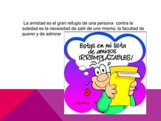 La amistad es el gran refugio de una persona contra la
soledad es la necesidad de salir de uno mismo, la facultad de
querer y de admirar
 