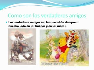 Como son los verdaderos amigos
 Los verdaderos amigos son los que están siempre a
 nuestro lado en las buenas y en las malas.
 