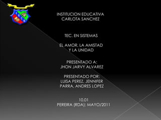 INSTITUCION EDUCATIVA CARLOTA SANCHEZ TEC. EN SISTEMAS EL AMOR, LA AMISTAD   Y LA UNIDAD PRESENTADO A: JHON JARVY ALVAREZ PRESENTADO POR:LUISA PEREZ, JENNIFER PARRA, ANDRES LOPEZ 10.01 PEREIRA (RDA); MAYO/2011 
