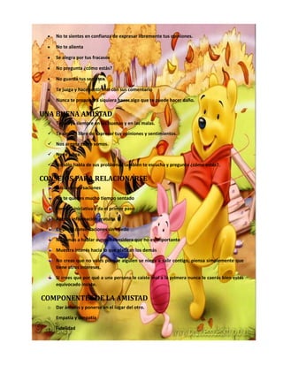 No te sientes en confianza de expresar libremente tus opiniones.
No te alienta
Se alegra por tus fracasos
No pregunta ¿cómo estás?
No guarda tus secretos
Te juzga y hace sentir mal con sus comentario
Nunca te propondrá siquiera hacer algo que te puede hacer daño.
UNA BUENA AMISTAD
 Te apoya siempre en las buenas y en las malas.
 Te sientes libre de expresar tus opiniones y sentimientos.
 Nos acepta como somos.
 No te juzga.
 No sólo habla de sus problemas también te escucha y pregunta ¿cómo estás?.
CONSEJOS PARA RELACIONARSE
Inicia conversaciones
No te quedes mucho tiempo sentado
Toma la iniciativa y da el primer paso
Aporta información gratuita
Empieza conversaciones sin miedo
No temas a hablar aunque considera que no es importante
Muestra interés hacia lo que platican los demás
No creas que no vales porque alguien se niega a salir contigo, piensa simplemente que
tiene otros intereses.
Si crees que por qué a una persona le caíste mal a la primera nunca le caerás bien estas
equivocado insiste.
COMPONENTES DE LA AMISTAD
o Dar ánimos y ponerse en el lugar del otro.
o Empatía y simpatía
o Fidelidad
 