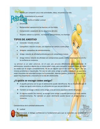 o Agrado por compartir una o más actividades, ideas, recuerdos o la vida.
o Amor: importante en la amistad
o Confianza: facilita el hablar y actuar
o Sinceridad
o Reciprocidad: apoyarse en las buenas y en las malas.
o Comprensión: aceptación de los caracteres del otro
o Respeto: valorar su opinión, no imponer pensamientos, no chantaje
TIPOS DE AMISTAD
Conocido: relación circular
Compañero: relación circular, con objetivos en común a corto plazo.
Amigote: compañero de entretenimiento.
Amigo: relación de afinidad profunda pero sin compromiso mutuo.
Amigo Intimo: relación de afinidad con compromisos puedo confiar absolutamente en él y
la confianza es recíproca.
La amistad es un valor universal, sin el cual, una persona difícilmente podrá sobrevivir. El
adolescente, necesita a alguien de su misma edad y sexo, para compartir la pesada carga, de todas
las dudas que le surgen constantemente. Ha de ser alguien que él vea como "un igual", con sus
mismos problemas e inquietudes. Por eso no vale como amigo un padre o profesor, ya que éstos
están investidos de autoridad aunque no lo pretendan. Además (padres, profesores...) tienen otro
papel muy importante y necesario en la vida del adolescente.
¿A quién se escoge como amigo?
 A aquella persona con la que el adolescente puede identificarse. No es importante que el
amigo sea igual a uno mismo, es suficiente con que sea percibido así.
 También se escoge o desea como amigo, a las personas populares dentro del grupo.
 En alguna ocasión (las menos), se escoge como amigo a aquella persona que tiene valores
complementarios. Por ejemplo un joven dominante puede buscar un amigo sumiso y
viceversa.
Características de la amistad adolescente
 Lealtad
 Intimidad: el diálogo confidencial es fundamental para que se consolide una amistad en
esta etapa.
 
