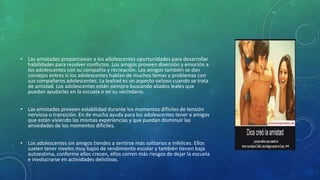 • Las amistades proporcionan a los adolescentes oportunidades para desarrollar
habilidades para resolver conflictos. Los amigos proveen diversión y emoción a
los adolescentes con su compañía y recreación. Los amigos también se dan
consejos entres si los adolescentes hablan de muchos temas y problemas con
sus compañeros adolescentes. La lealtad es un aspecto valioso cuando se trata
de amistad. Los adolescentes están siempre buscando aliados leales que
puedan ayudarles en la escuela o en su vecindario.
• Las amistades proveen estabilidad durante los momentos difíciles de tensión
nerviosa o transición. En de mucha ayuda para los adolescentes tener a amigos
que están viviendo las mismas experiencias y que puedan disminuir las
ansiedades de los momentos difíciles.
• Los adolescentes sin amigos tiendes a sentirse más solitarios e infelices. Ellos
suelen tener niveles muy bajos de rendimiento escolar y también tienen baja
autoestima, conforme ellos crecen, ellos corren más riesgos de dejar la escuela
e involucrarse en actividades delictivas.
 