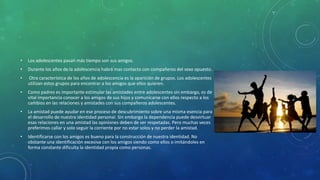 • Los adolescentes pasan más tiempo son sus amigos.
• Durante los años de la adolescencia habrá mas contacto con compañeros del sexo opuesto.
• Otra característica de los años de adolescencia es la aparición de grupos. Los adolescentes
utilizan estos grupos para encontrar a los amigos que ellos quieren.
• Como padres es importante estimular las amistades entre adolescentes sin embargo, es de
vital importancia conocer a los amigos de sus hijos y comunicarse con ellos respecto a los
cambios en las relaciones y amistades con sus compañeros adolescentes.
• La amistad puede ayudar en ese proceso de descubrimiento sobre una misma esencia para
el desarrollo de nuestra identidad personal. Sin embargo la dependencia puede desvirtuar
esas relaciones en una amistad las opiniones deben de ser respetadas. Pero muchas veces
preferimos callar y solo seguir la corriente por no estar solos y no perder la amistad.
• Identificarse con los amigos es bueno para la construcción de nuestra identidad. No
obstante una identificación excesiva con los amigos siendo como ellos o imitándoles en
forma constante dificulta la identidad propia como personas.
 