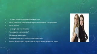 • Te hace sentir incómoda con esa persona
• No te sientes en confianza de expresar libremente tus opiniones
• No te alienta
• Se alegra por tus fracasos
• No pregunta ¿cómo estás?
• No guarda tus secretos
• Te juzga y hace sentir mal con sus comentario
• Nunca te propondrá siquiera hacer algo que te puede hacer daño.
 