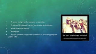 • Te apoya siempre en las buenas y en las malas.
• Te sientes libre de expresar tus opiniones y sentimientos.
• Nos acepta como somos.
• No te juzga.
• No sólo habla de sus problemas también te escucha y pregunta
¿cómo estás?
 