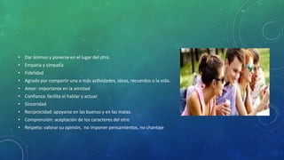 • Dar ánimos y ponerse en el lugar del otro.
• Empatía y simpatía
• Fidelidad
• Agrado por compartir una o más actividades, ideas, recuerdos o la vida.
• Amor: importante en la amistad
• Confianza: facilita el hablar y actuar
• Sinceridad
• Reciprocidad: apoyarse en las buenas y en las malas.
• Comprensión: aceptación de los caracteres del otro
• Respeto: valorar su opinión, no imponer pensamientos, no chantaje
 