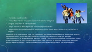 • Conocido: relación circular
• Compañero: relación circular, con objetivos en común a corto plazo.
• Amigote: compañero de entretenimiento.
• Amigo: relación de afinidad profunda pero sin compromiso mutuo.
• Amigo Intimo: relación de afinidad con compromisos puedo confiar absolutamente en él y la confianza es
recíproca.
La amistad es un valor universal, sin el cual, una persona difícilmente podrá sobrevivir. El adolescente, necesita a
alguien de su misma edad y sexo, para compartir la pesada carga, de todas las dudas que le surgen
constantemente. Ha de ser alguien que él vea como "un igual", con sus mismos problemas e inquietudes. Por eso
no vale como amigo un padre o profesor, ya que éstos están investidos de autoridad aunque no lo pretendan.
Además (padres, profesores...) tienen otro papel muy importante y necesario en la vida del adolescente.
 