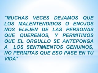 ″MUCHAS VECES DEJAMOS QUE
LOS MALENTENDIDOS O ENOJOS
NOS ELEJEN DE LAS PERSONAS
QUE QUEREMOS, Y PERMITIMOS
QUE EL ORGULLO SE ANTEPONGA
A LOS SENTIMIENTOS GENUINOS,
NO PERMITAS QUE ESO PASE EN TU
VIDA″
 