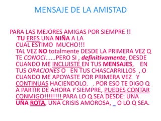 MENSAJE DE LA AMISTADPARA LAS MEJORES AMIGAS POR SIEMPRE !! TUERES UNA NIÑA A LA CUAL ESTIMO  MUCHO!!!TAL VEZ NO totalmente DESDE LA PRIMERA VEZ Q TE CONOCI......PERO SI , definitivamente, DESDE CUANDO ME INCLUISTE EN TUS MENSAJES,    EN TUS ORACIONES O   EN TUS CHASCARRILLOS  , O CUANDO ME APOYASTE POR PRIMERA VEZ   Y CONTINUAS HACIENDOLO.   . POR ESO TE DIGO Q A PARTIR DE AHORA Y SIEMPRE, PUEDES CONTAR CONMIGO!!!!!!!! PARA LO Q SEA DESDE: UNA UÑA ROTA, UNA CRISIS AMOROSA,    O LO Q SEA. 