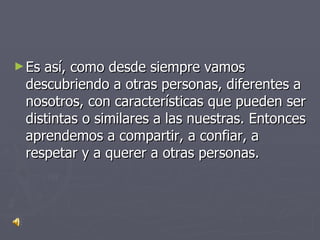 Es así, como desde siempre vamos descubriendo a otras personas, diferentes a nosotros, con características que pueden ser distintas o similares a las nuestras. Entonces aprendemos a compartir, a confiar, a respetar y a querer a otras personas.  