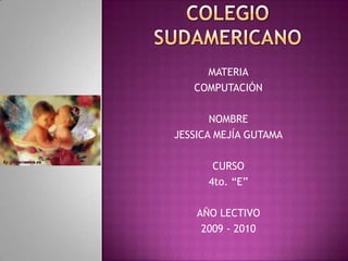 COLEGIO SUDAMERICANO MATERIA COMPUTACIÓN NOMBRE JESSICA MEJÍA GUTAMA CURSO 4to. “E” AÑO LECTIVO 2009 - 2010 
