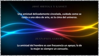 Una amistad delicadamente cincelada, cuidada como se
cuida a una obra de arte, es la cima del universo.
JOSÉ ORTEGA Y GASSET
La amistad del hombre es con frecuencia un apoyo; la de
la mujer es siempre un consuelo.
JEAN-PAUL SARTRE
 