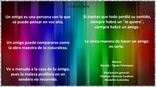 La única manera de hacer un amigo
es serlo.
Un amigo es una persona con la que
se puede pensar en voz alta.
Un amigo puede compararse como
la obra maestra de la naturaleza.
Ve a menudo a la casa de tu amigo,
pues la maleza prolifera en un
sendero no recorrido.
Si sientes que todo perdió su sentido,
siempre habrá un ¨te quiero¨,
siempre habrá un amigo.
EMERSON
Música:
Boctok - Tigran Petrosyan
Realización general:
Rodrigo Valencia Cardona
Medellín-Colombia
 