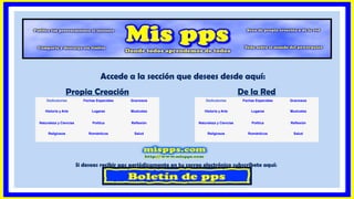 Si deseas recibir pps periódicamente en tu correo electrónico subscríbete aquí:
Dedicatorias Fechas Especiales Graciosos
Historia y Arte Lugares Musicales
Naturaleza y Ciencias Política Reflexión
Religiosos Románticos Salud
Propia Creación De la Red
Dedicatorias Fechas Especiales Graciosos
Historia y Arte Lugares Musicales
Naturaleza y Ciencias Política Reflexión
Religiosos Románticos Salud
Accede a la sección que desees desde aquí:
 