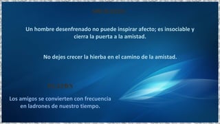 Un hombre desenfrenado no puede inspirar afecto; es insociable y
cierra la puerta a la amistad.
No dejes crecer la hierba en el camino de la amistad.
SÓCRATES
Los amigos se convierten con frecuencia
en ladrones de nuestro tiempo.
PLATÓN
 