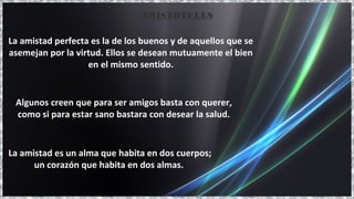 La amistad es un alma que habita en dos cuerpos;
un corazón que habita en dos almas.
La amistad perfecta es la de los buenos y de aquellos que se
asemejan por la virtud. Ellos se desean mutuamente el bien
en el mismo sentido.
Algunos creen que para ser amigos basta con querer,
como si para estar sano bastara con desear la salud.
ARISTÓTELES
 