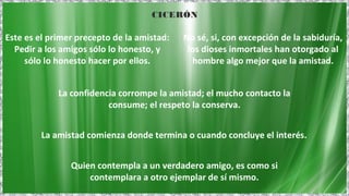 Quien contempla a un verdadero amigo, es como si
contemplara a otro ejemplar de sí mismo.
La confidencia corrompe la amistad; el mucho contacto la
consume; el respeto la conserva.
La amistad comienza donde termina o cuando concluye el interés.
Este es el primer precepto de la amistad:
Pedir a los amigos sólo lo honesto, y
sólo lo honesto hacer por ellos.
No sé, si, con excepción de la sabiduría,
los dioses inmortales han otorgado al
hombre algo mejor que la amistad.
CICERÓN
 
