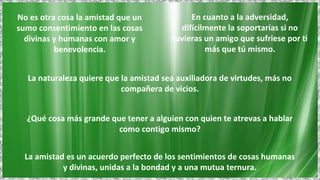 No es otra cosa la amistad que un
sumo consentimiento en las cosas
divinas y humanas con amor y
benevolencia.
En cuanto a la adversidad,
difícilmente la soportarías si no
tuvieras un amigo que sufriese por ti
más que tú mismo.
La amistad es un acuerdo perfecto de los sentimientos de cosas humanas
y divinas, unidas a la bondad y a una mutua ternura.
¿Qué cosa más grande que tener a alguien con quien te atrevas a hablar
como contigo mismo?
La naturaleza quiere que la amistad sea auxiliadora de virtudes, más no
compañera de vicios.
 