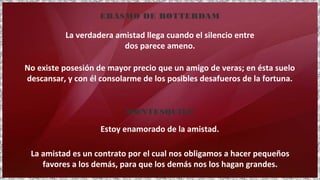 No existe posesión de mayor precio que un amigo de veras; en ésta suelo
descansar, y con él consolarme de los posibles desafueros de la fortuna.
La verdadera amistad llega cuando el silencio entre
dos parece ameno.
ERASMO DE ROTTERDAM
La amistad es un contrato por el cual nos obligamos a hacer pequeños
favores a los demás, para que los demás nos los hagan grandes.
Estoy enamorado de la amistad.
MONTESQUIEU
 
