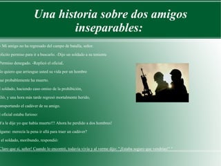 Una historia sobre dos amigos inseparables:  " - Mi amigo no ha regresado del campo de batalla, señor.  Solicito permiso para ir a buscarlo. -Dijo un soldado a su teniente - Permiso denegado. -Replicó el oficiaL No quiero que arriesgue usted su vida por un hombre que probablemente ha muerto. El soldado, haciendo caso omiso de la prohibición,  salió, y una hora más tarde regresó mortalmente herido,  transportando el cadáver de su amigo. El oficial estaba furioso: - Ya le dije yo que había muerto!!! Ahora he perdido a dos hombres! Dígame: merecía la pena ir allá para traer un cadáver? Y el soldado, moribundo, respondió: - Claro que sí, señor! Cuando lo encontré, todavía vivía y al verme dijo: "¡Estaba seguro que vendrías!" " 