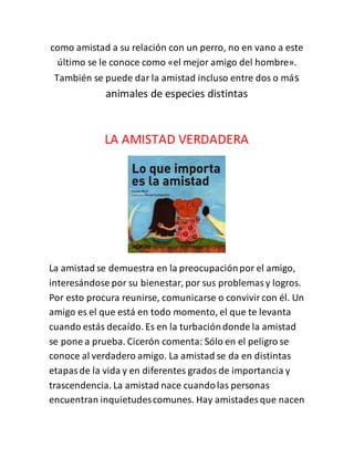 como amistad a su relación con un perro, no en vano a este
último se le conoce como «el mejor amigo del hombre».
También se puede dar la amistad incluso entre dos o más
animales de especies distintas
LA AMISTAD VERDADERA
La amistad se demuestra en la preocupaciónpor el amigo,
interesándose por su bienestar, por sus problemasy logros.
Por esto procura reunirse, comunicarse o convivircon él. Un
amigo es el que está en todo momento, el que te levanta
cuando estás decaído. Es en la turbacióndonde la amistad
se pone a prueba. Cicerón comenta: Sólo en el peligro se
conoce al verdadero amigo. La amistad se da en distintas
etapasde la vida y en diferentes grados de importancia y
trascendencia. La amistad nace cuandolas personas
encuentran inquietudescomunes. Hay amistades que nacen
 