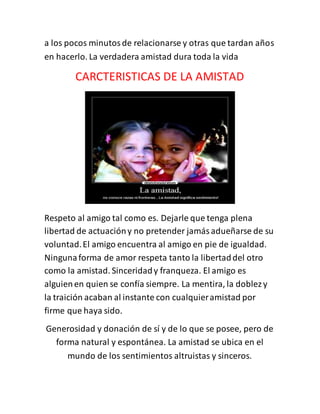 a los pocos minutosde relacionarse y otras que tardan años
en hacerlo. La verdadera amistad dura toda la vida
CARCTERISTICAS DE LA AMISTAD
Respeto al amigo tal como es. Dejarle que tenga plena
libertad de actuacióny no pretender jamásadueñarse de su
voluntad.El amigo encuentra al amigo en pie de igualdad.
Ningunaforma de amor respeta tanto la libertaddel otro
como la amistad. Sinceridady franqueza. El amigo es
alguienen quien se confía siempre. La mentira, la doblezy
la traición acaban al instante con cualquieramistad por
firme que haya sido.
Generosidad y donación de sí y de lo que se posee, pero de
forma natural y espontánea. La amistad se ubica en el
mundo de los sentimientos altruistas y sinceros.
 