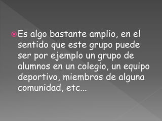 Es algo bastante amplio, en el
sentido que este grupo puede
ser por ejemplo un grupo de
alumnos en un colegio, un equipo
deportivo, miembros de alguna
comunidad, etc...
 