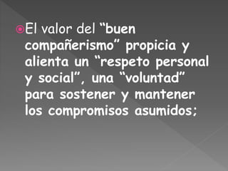 El valor del “buen
compañerismo” propicia y
alienta un “respeto personal
y social”, una “voluntad”
para sostener y mantener
los compromisos asumidos;
 