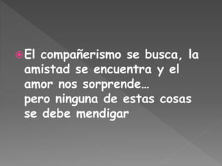 El compañerismo se busca, la
amistad se encuentra y el
amor nos sorprende…
pero ninguna de estas cosas
se debe mendigar
 