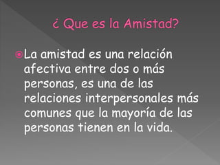 La amistad es una relación
afectiva entre dos o más
personas, es una de las
relaciones interpersonales más
comunes que la mayoría de las
personas tienen en la vida.
 