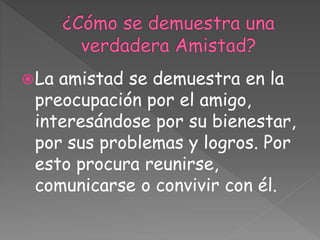 La amistad se demuestra en la
preocupación por el amigo,
interesándose por su bienestar,
por sus problemas y logros. Por
esto procura reunirse,
comunicarse o convivir con él.
 