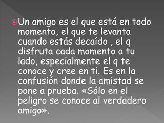 Un amigo es el que está en todo
momento, el que te levanta
cuando estás decaído , el q
disfruta cada momento a tu
lado, especialmente el q te
conoce y cree en ti. Es en la
confusión donde la amistad se
pone a prueba. «Sólo en el
peligro se conoce al verdadero
amigo».
 