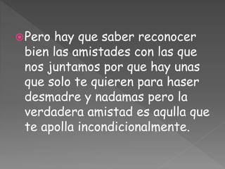 Pero hay que saber reconocer
bien las amistades con las que
nos juntamos por que hay unas
que solo te quieren para haser
desmadre y nadamas pero la
verdadera amistad es aqulla que
te apolla incondicionalmente.
 