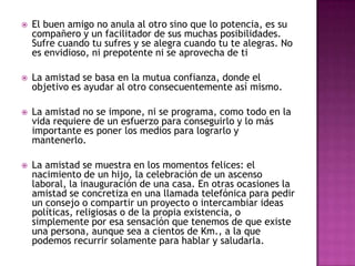   El buen amigo no anula al otro sino que lo potencia, es su
    compañero y un facilitador de sus muchas posibilidades.
    Sufre cuando tu sufres y se alegra cuando tu te alegras. No
    es envidioso, ni prepotente ni se aprovecha de ti

   La amistad se basa en la mutua confianza, donde el
    objetivo es ayudar al otro consecuentemente así mismo.

   La amistad no se impone, ni se programa, como todo en la
    vida requiere de un esfuerzo para conseguirlo y lo más
    importante es poner los medios para lograrlo y
    mantenerlo.

   La amistad se muestra en los momentos felices: el
    nacimiento de un hijo, la celebración de un ascenso
    laboral, la inauguración de una casa. En otras ocasiones la
    amistad se concretiza en una llamada telefónica para pedir
    un consejo o compartir un proyecto o intercambiar ideas
    políticas, religiosas o de la propia existencia, o
    simplemente por esa sensación que tenemos de que existe
    una persona, aunque sea a cientos de Km., a la que
    podemos recurrir solamente para hablar y saludarla.
 
