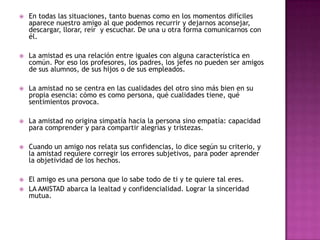   En todas las situaciones, tanto buenas como en los momentos difíciles
    aparece nuestro amigo al que podemos recurrir y dejarnos aconsejar,
    descargar, llorar, reír y escuchar. De una u otra forma comunicarnos con
    él.

   La amistad es una relación entre iguales con alguna característica en
    común. Por eso los profesores, los padres, los jefes no pueden ser amigos
    de sus alumnos, de sus hijos o de sus empleados.

   La amistad no se centra en las cualidades del otro sino más bien en su
    propia esencia: cómo es como persona, qué cualidades tiene, qué
    sentimientos provoca.

   La amistad no origina simpatía hacia la persona sino empatía: capacidad
    para comprender y para compartir alegrías y tristezas.

   Cuando un amigo nos relata sus confidencias, lo dice según su criterio, y
    la amistad requiere corregir los errores subjetivos, para poder aprender
    la objetividad de los hechos.

   El amigo es una persona que lo sabe todo de ti y te quiere tal eres.
   LA AMISTAD abarca la lealtad y confidencialidad. Lograr la sinceridad
    mutua.
 