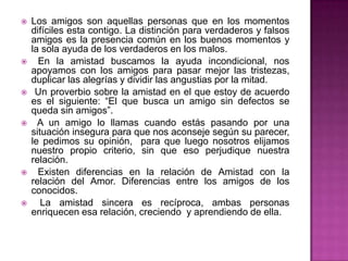    Los amigos son aquellas personas que en los momentos
    difíciles esta contigo. La distinción para verdaderos y falsos
    amigos es la presencia común en los buenos momentos y
    la sola ayuda de los verdaderos en los malos.
     En la amistad buscamos la ayuda incondicional, nos
    apoyamos con los amigos para pasar mejor las tristezas,
    duplicar las alegrías y dividir las angustias por la mitad.
    Un proverbio sobre la amistad en el que estoy de acuerdo
    es el siguiente: “El que busca un amigo sin defectos se
    queda sin amigos”.
     A un amigo lo llamas cuando estás pasando por una
    situación insegura para que nos aconseje según su parecer,
    le pedimos su opinión, para que luego nosotros elijamos
    nuestro propio criterio, sin que eso perjudique nuestra
    relación.
     Existen diferencias en la relación de Amistad con la
    relación del Amor. Diferencias entre los amigos de los
    conocidos.
      La amistad sincera es recíproca, ambas personas
    enriquecen esa relación, creciendo y aprendiendo de ella.
 