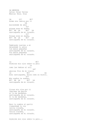 LA AMOROSA
Letra: Oscar Valles
Música: Hnos. Días
LA SI7 MI7
Arden mis labios por tí
LA
muriendomé de amor
SI7
porque eres mi dueña,
MI7 RE LA MI7 LA
santiagueña de mi corazón.
SI7
Porque eres mi dueña,
MI7 RE LA MI7 LA
santiagueña de mi corazón.
Temblando vuelves a mí
dejandomé tu adios
tus manos pequeñas
santiagueña de mi corazón.
Tus manos pequeñas
santiagueña de mi corazón.
la MI7
Dormiran mis ojos sobre tu pelo
la
como las habras al sol,
LA7
amorosa flor de mi tierra
re MI7 LA
miel santiagueña, dulce como el mistol.
SI7
Mis sueños te sueñan,
MI7 RE LA MI7 LA
santiagueña de mi corazón.
Lloran mis ojos por tí
lágrimas de pasión
si tu me desdeñas,
santiagueña de mi corazón.
Si tu me desdeñas,
santiagueña de mi corazón.
Rezo tu nombre al partir
llamandomé tu voz
carita risueña,
santiagueña de mi corazón.
Carita risueña,
santiagueña de mi corazón.
Dormirán mis ojos sobre tu pelo...
 