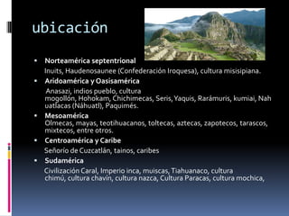 ubicaciónNorteamérica septentrionalInuits, Haudenosaunee (Confederación Iroquesa), cultura misisipiana.Aridoaméricay OasisaméricaAnasazi, indios pueblo, cultura mogollón, Hohokam, Chichimecas, Seris, Yaquis, Rarámuris, kumiai, Nahuatlacas (Náhuatl), Paquimés.Mesoamérica Olmecas, mayas, teotihuacanos, toltecas, aztecas, zapotecos, tarascos, mixtecos, entre otros.Centroamérica y Caribe       Señorío de Cuzcatlán, tainos, caribesSudamérica       Civilización Caral, Imperio inca, muiscas, Tiahuanaco, cultura chimú, cultura chavín, cultura nazca, Cultura Paracas, cultura mochica,