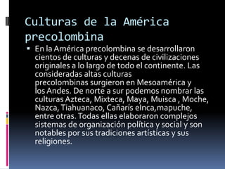 Culturas de la América precolombinaEn la América precolombina se desarrollaron cientos de culturas y decenas de civilizaciones originales a lo largo de todo el continente. Las consideradas altas culturas precolombinas surgieron en Mesoamérica y los Andes. De norte a sur podemos nombrar las culturas Azteca, Mixteca, Maya, Muisca , Moche, Nazca, Tiahuanaco, Cañarís eInca,mapuche, entre otras. Todas ellas elaboraron complejos sistemas de organización política y social y son notables por sus tradiciones artísticas y sus religiones.