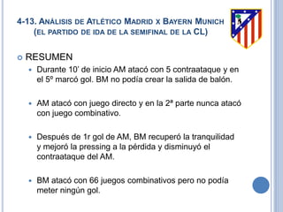 4-13. ANÁLISIS DE ATLÉTICO MADRID X BAYERN MUNICH
(EL PARTIDO DE IDA DE LA SEMIFINAL DE LA CL)
 RESUMEN
 Durante 10’ de inicio AM atacó con 5 contraataque y en
el 5º marcó gol. BM no podía crear la salida de balón.
 AM atacó con juego directo y en la 2ª parte nunca atacó
con juego combinativo.
 Después de 1r gol de AM, BM recuperó la tranquilidad
y mejoró la pressing a la pérdida y disminuyó el
contraataque del AM.
 BM atacó con 66 juegos combinativos pero no podía
meter ningún gol.
 