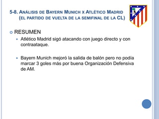5-8. ANÁLISIS DE BAYERN MUNICH X ATLÉTICO MADRID
(EL PARTIDO DE VUELTA DE LA SEMIFINAL DE LA CL)
 RESUMEN
 Atlético Madrid sigó atacando con juego directo y con
contraataque.
 Bayern Munich mejoró la salida de balón pero no podía
marcar 3 goles más por buena Organización Defensiva
de AM.
 